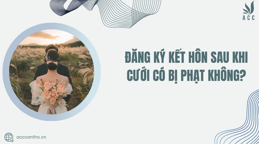 Đăng ký kết hôn sau khi cưới có bị phạt không?