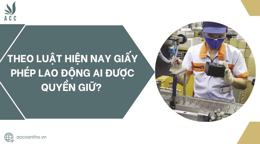 Theo luật hiện nay giấy phép lao động ai được quyền giữ? 