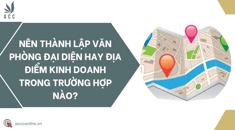 Nên thành lập văn phòng đại diện hay địa điểm kinh doanh trong trường hợp nào?